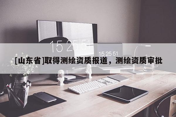 [山东省]取得测绘资质报道，测绘资质审批