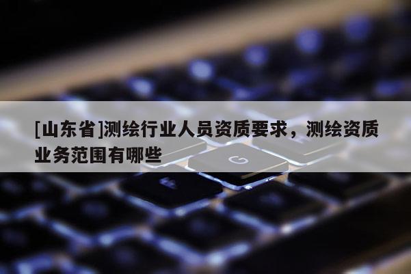 [山东省]测绘行业人员资质要求，测绘资质业务范围有哪些