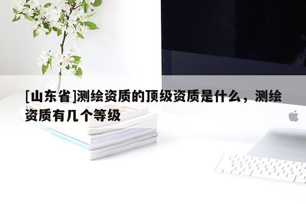 [山东省]测绘资质的顶级资质是什么，测绘资质有几个等级