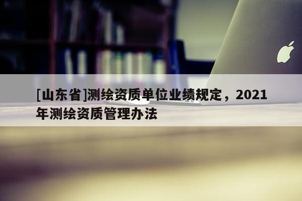 [山东省]测绘资质单位业绩规定，2021年测绘资质管理办法
