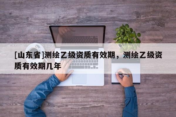 [山东省]测绘乙级资质有效期，测绘乙级资质有效期几年