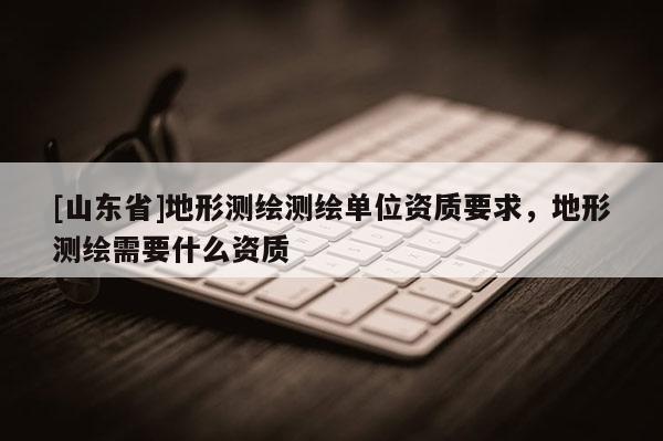[山东省]地形测绘测绘单位资质要求，地形测绘需要什么资质