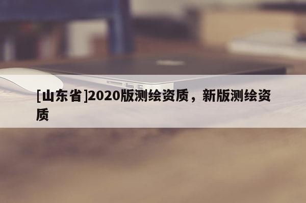 [山东省]2020版测绘资质，新版测绘资质