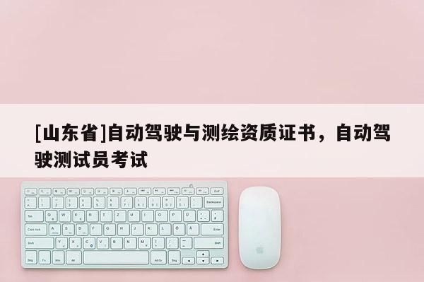 [山东省]自动驾驶与测绘资质证书，自动驾驶测试员考试