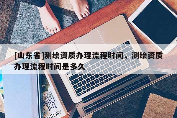 [山东省]测绘资质办理流程时间，测绘资质办理流程时间是多久