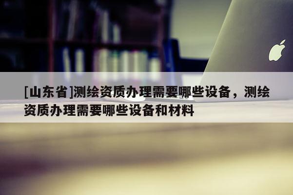 [山东省]测绘资质办理需要哪些设备，测绘资质办理需要哪些设备和材料