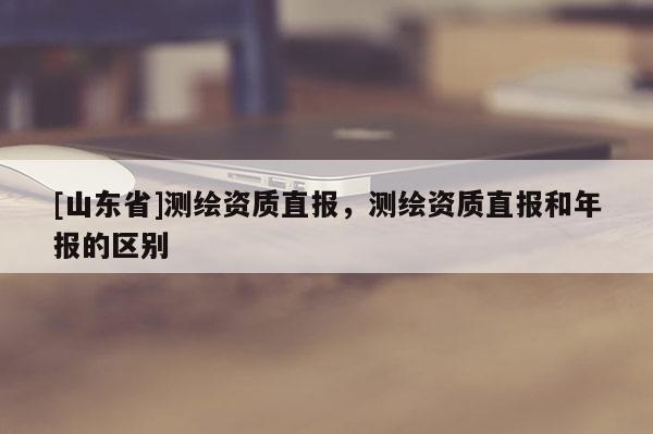 [山东省]测绘资质直报，测绘资质直报和年报的区别