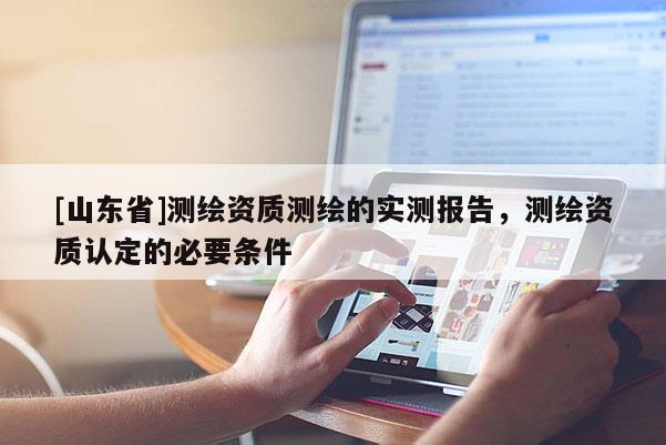 [山东省]测绘资质测绘的实测报告，测绘资质认定的必要条件
