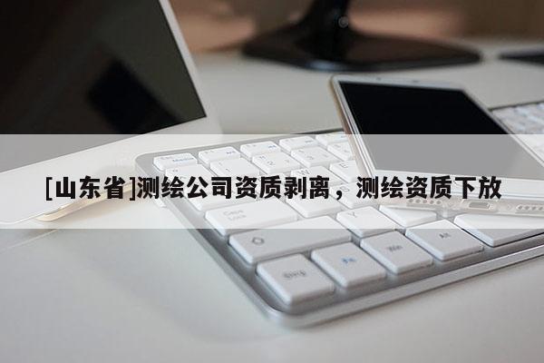 [山东省]测绘公司资质剥离，测绘资质下放