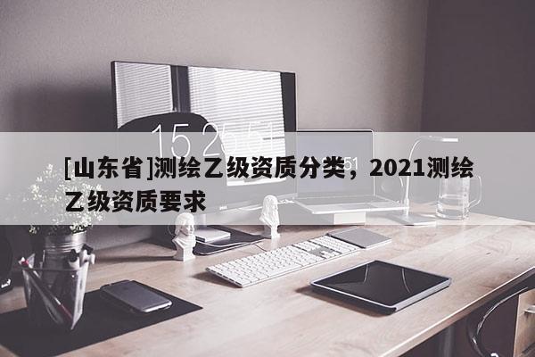 [山东省]测绘乙级资质分类，2021测绘乙级资质要求