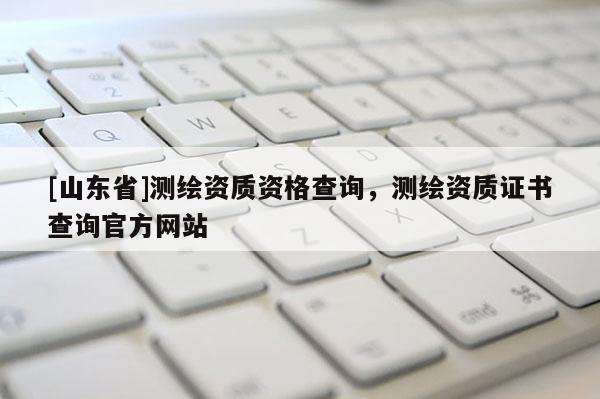 [山东省]测绘资质资格查询，测绘资质证书查询官方网站