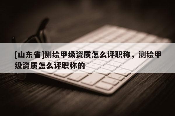 [山东省]测绘甲级资质怎么评职称，测绘甲级资质怎么评职称的