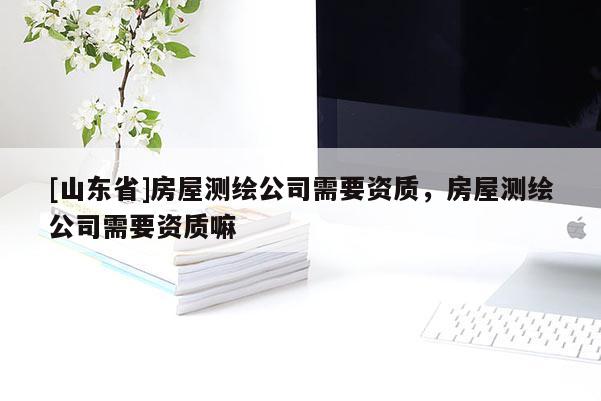 [山东省]房屋测绘公司需要资质，房屋测绘公司需要资质嘛