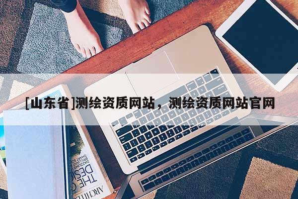 [山东省]测绘资质网站，测绘资质网站官网