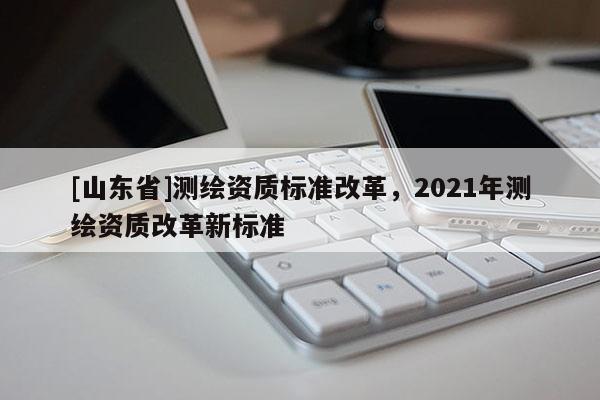[山东省]测绘资质标准改革，2021年测绘资质改革新标准