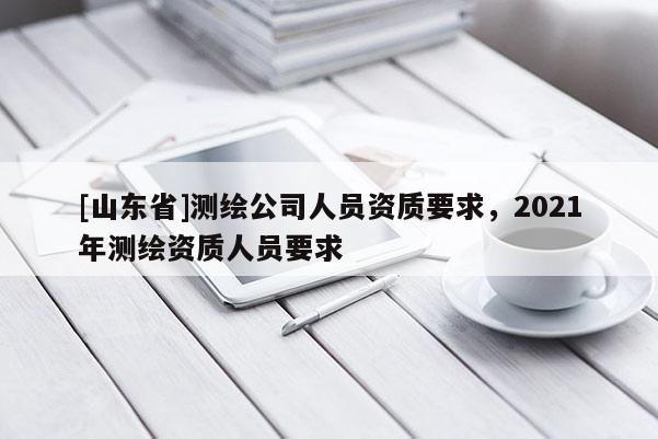 [山东省]测绘公司人员资质要求，2021年测绘资质人员要求