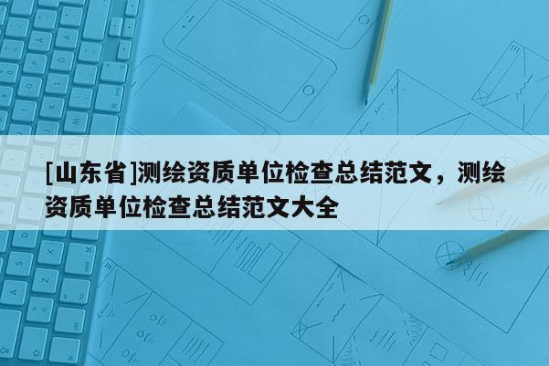 [山东省]测绘资质单位检查总结范文，测绘资质单位检查总结范文大全