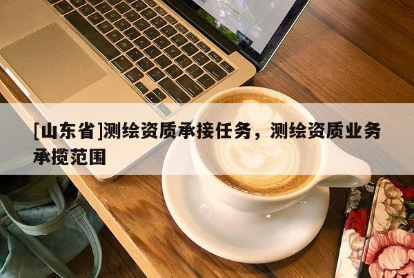 [山东省]测绘资质承接任务，测绘资质业务承揽范围