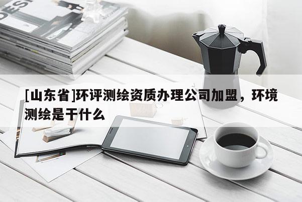 [山东省]环评测绘资质办理公司加盟，环境测绘是干什么