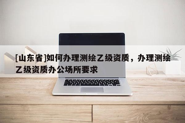 [山东省]如何办理测绘乙级资质，办理测绘乙级资质办公场所要求