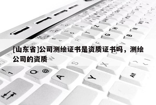 [山东省]公司测绘证书是资质证书吗，测绘公司的资质