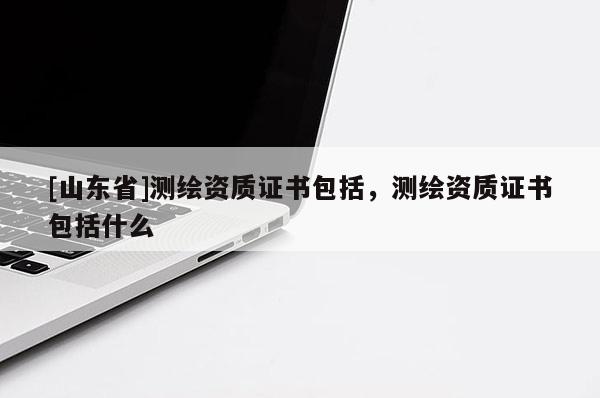 [山东省]测绘资质证书包括，测绘资质证书包括什么