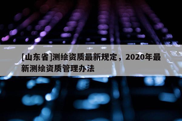 [山东省]测绘资质最新规定，2020年最新测绘资质管理办法