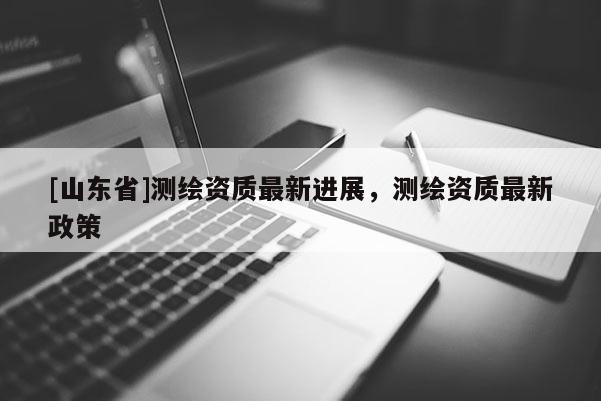 [山东省]测绘资质最新进展，测绘资质最新政策