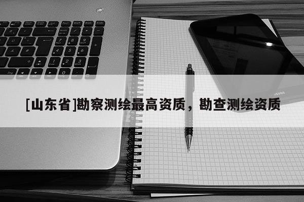 [山东省]勘察测绘最高资质，勘查测绘资质