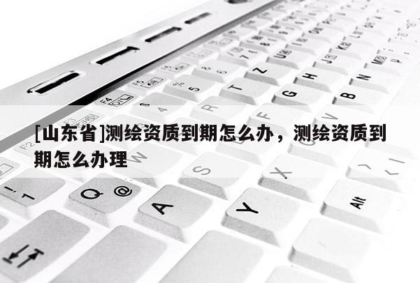 [山东省]测绘资质到期怎么办，测绘资质到期怎么办理