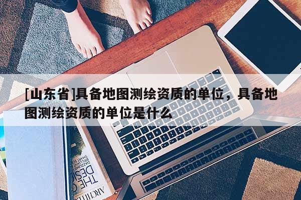 [山东省]具备地图测绘资质的单位，具备地图测绘资质的单位是什么