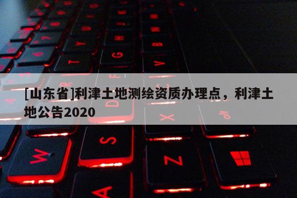[山东省]利津土地测绘资质办理点，利津土地公告2020