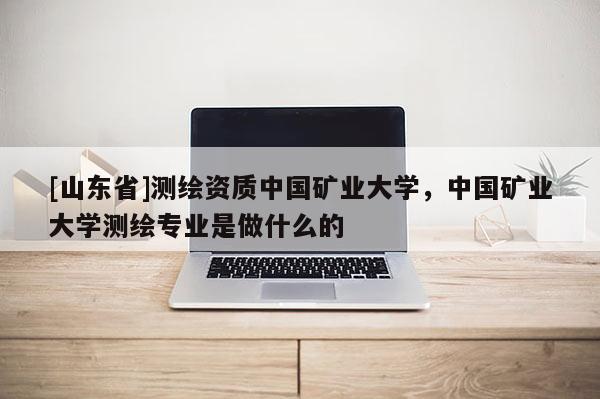 [山东省]测绘资质中国矿业大学，中国矿业大学测绘专业是做什么的