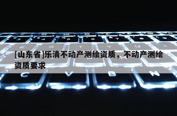 [山东省]乐清不动产测绘资质，不动产测绘资质要求