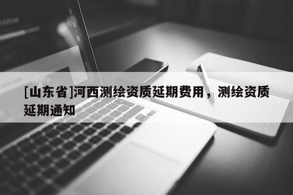 [山东省]河西测绘资质延期费用，测绘资质延期通知