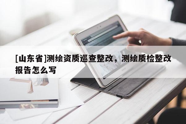 [山东省]测绘资质巡查整改，测绘质检整改报告怎么写