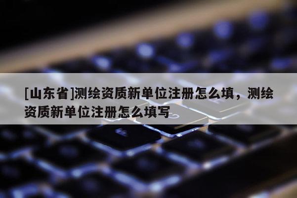 [山东省]测绘资质新单位注册怎么填，测绘资质新单位注册怎么填写
