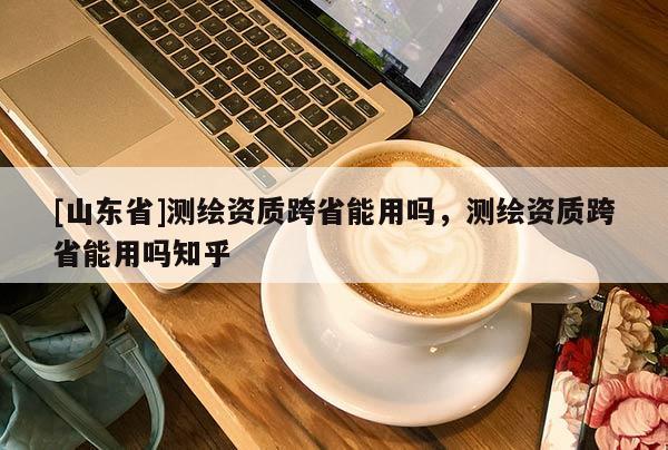 [山东省]测绘资质跨省能用吗，测绘资质跨省能用吗知乎