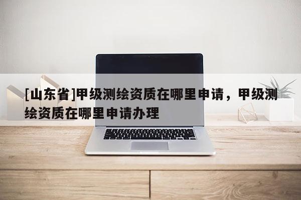 [山东省]甲级测绘资质在哪里申请，甲级测绘资质在哪里申请办理