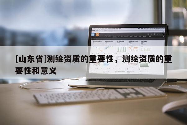 [山东省]测绘资质的重要性，测绘资质的重要性和意义