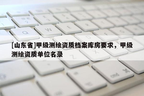 [山东省]甲级测绘资质档案库房要求，甲级测绘资质单位名录