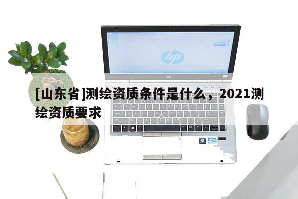 [山东省]测绘资质条件是什么，2021测绘资质要求