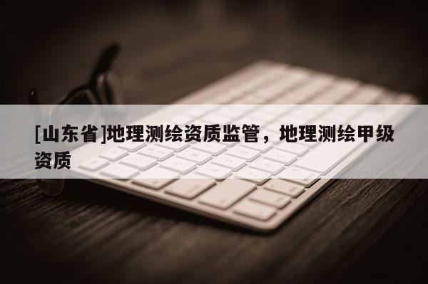 [山东省]地理测绘资质监管，地理测绘甲级资质