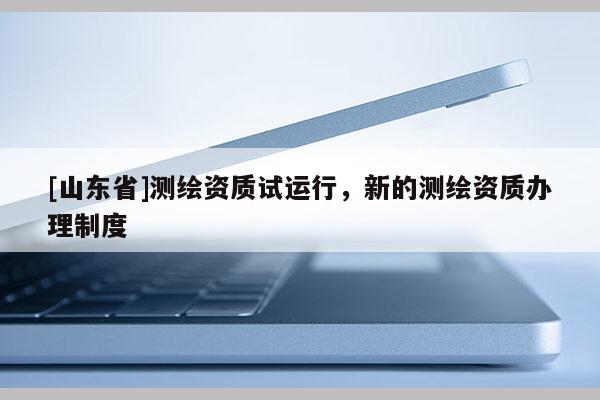 [山东省]测绘资质试运行，新的测绘资质办理制度