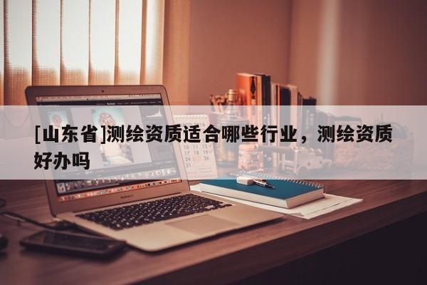 [山东省]测绘资质适合哪些行业，测绘资质好办吗