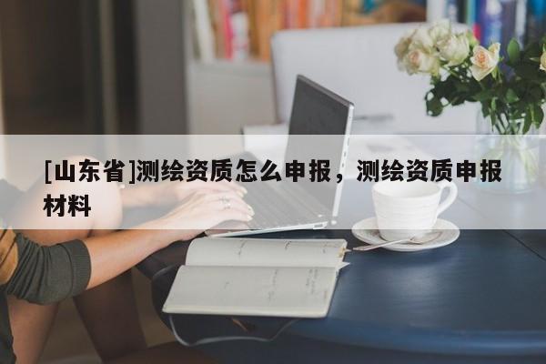[山东省]测绘资质怎么申报，测绘资质申报材料