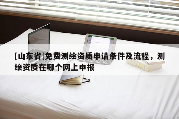 [山东省]免费测绘资质申请条件及流程，测绘资质在哪个网上申报
