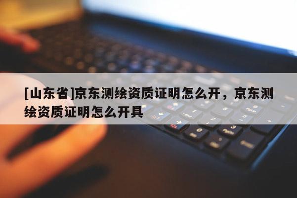 [山东省]京东测绘资质证明怎么开，京东测绘资质证明怎么开具