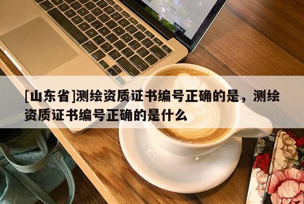 [山东省]测绘资质证书编号正确的是，测绘资质证书编号正确的是什么