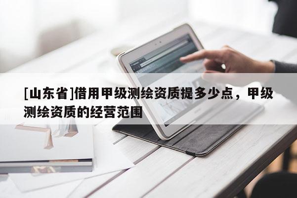 [山东省]借用甲级测绘资质提多少点，甲级测绘资质的经营范围